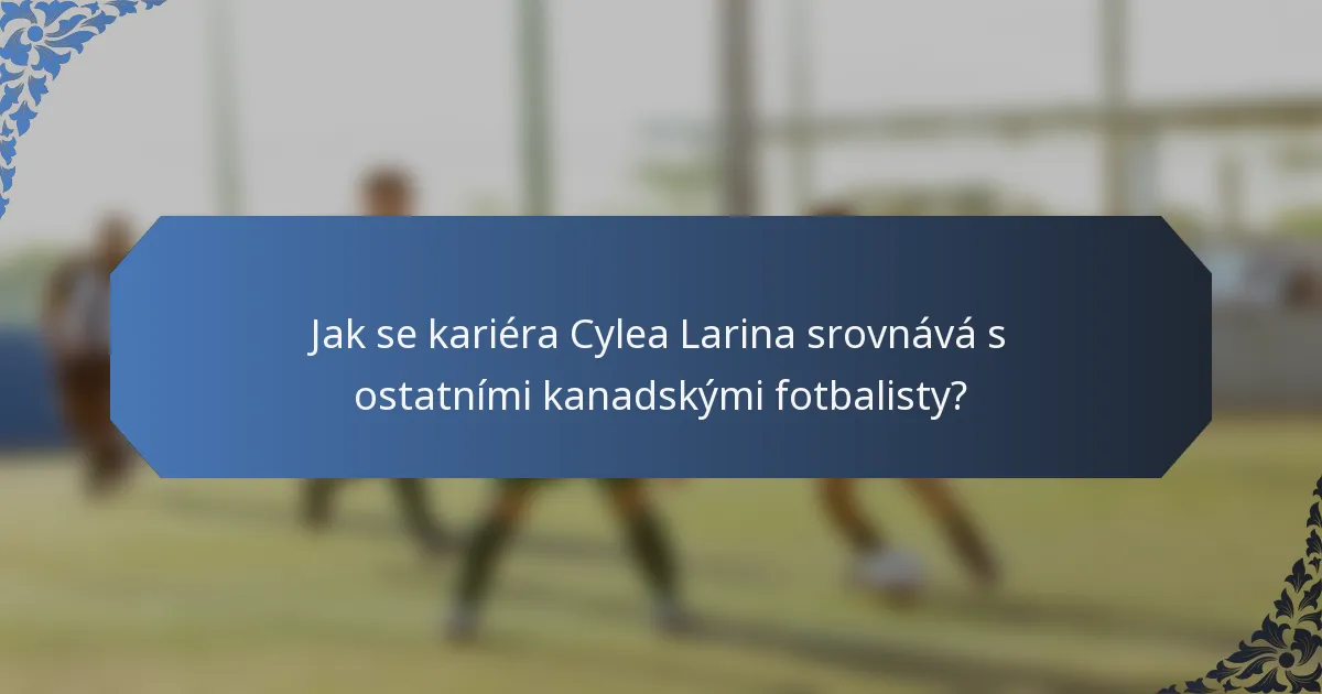 Jak se kariéra Cylea Larina srovnává s ostatními kanadskými fotbalisty?