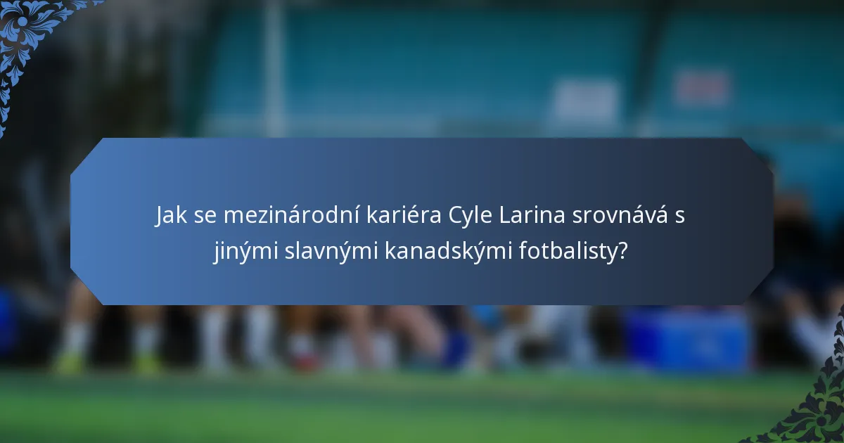 Jak se mezinárodní kariéra Cyle Larina srovnává s jinými slavnými kanadskými fotbalisty?